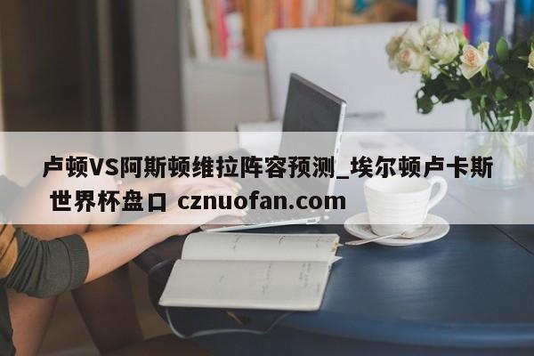 卢顿VS阿斯顿维拉阵容预测_埃尔顿卢卡斯 世界杯盘口 cznuofan.com