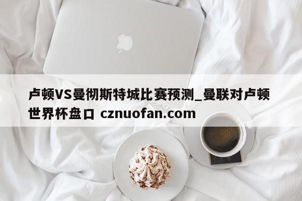 卢顿VS曼彻斯特城比赛预测_曼联对卢顿 世界杯盘口 cznuofan.com