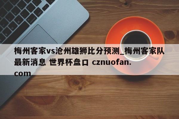 梅州客家vs沧州雄狮比分预测_梅州客家队最新消息 世界杯盘口 cznuofan.com