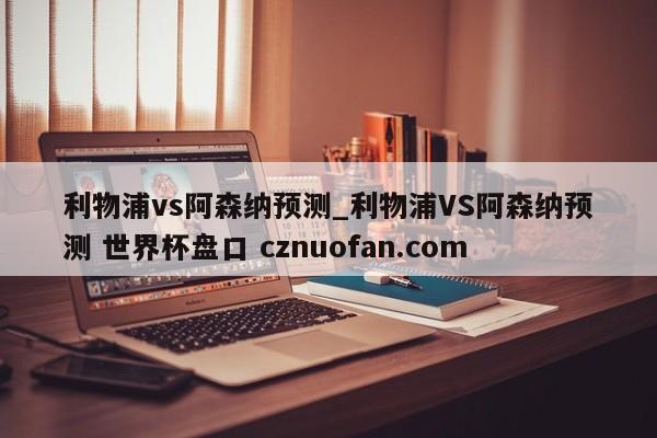 利物浦vs阿森纳预测_利物浦VS阿森纳预测 世界杯盘口 cznuofan.com