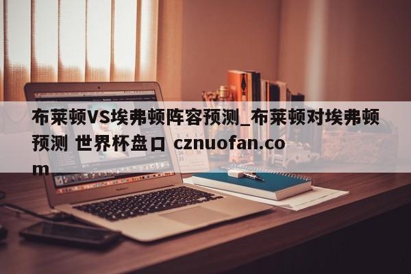 布莱顿VS埃弗顿阵容预测_布莱顿对埃弗顿预测 世界杯盘口 cznuofan.com