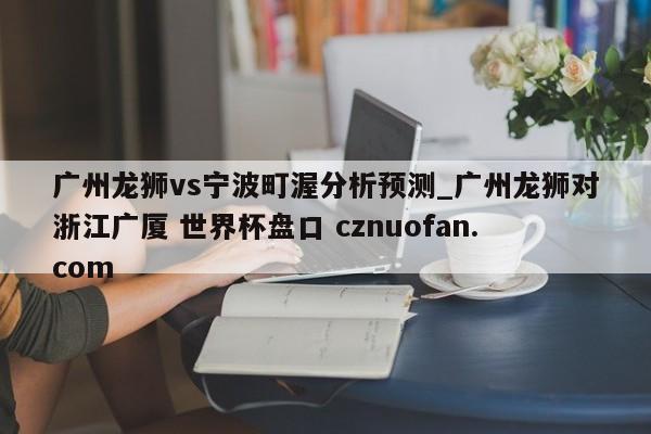 广州龙狮vs宁波町渥分析预测_广州龙狮对浙江广厦 世界杯盘口 cznuofan.com