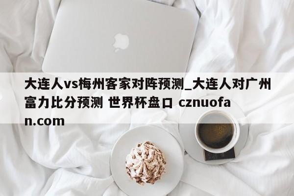 大连人vs梅州客家对阵预测_大连人对广州富力比分预测 世界杯盘口 cznuofan.com