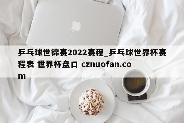 乒乓球世锦赛2022赛程_乒乓球世界杯赛程表 世界杯盘口 cznuofan.com