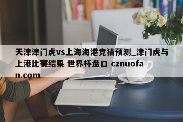 天津津门虎vs上海海港竞猜预测_津门虎与上港比赛结果 世界杯盘口 cznuofan.com