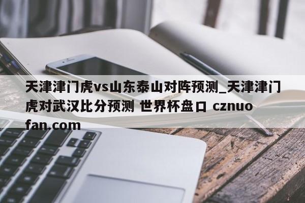 天津津门虎vs山东泰山对阵预测_天津津门虎对武汉比分预测 世界杯盘口 cznuofan.com