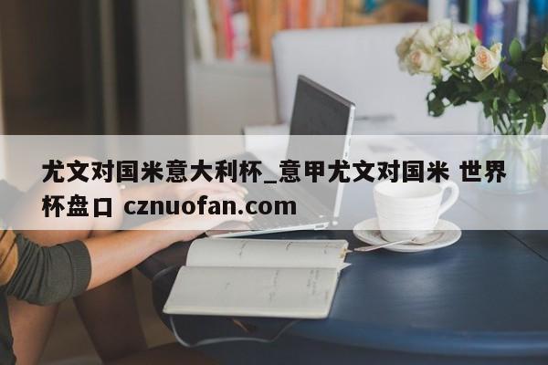 尤文对国米意大利杯_意甲尤文对国米 世界杯盘口 cznuofan.com