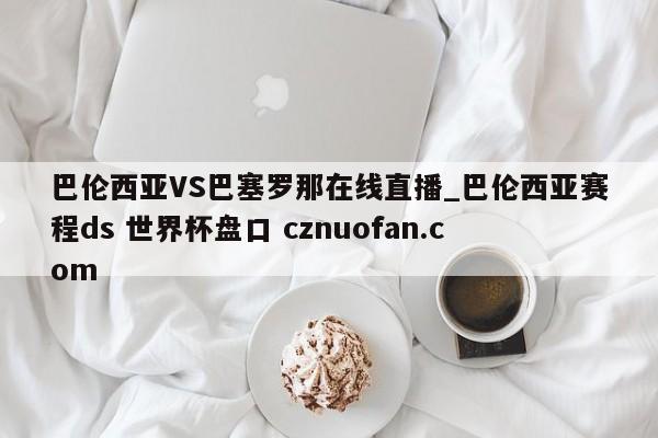 巴伦西亚VS巴塞罗那在线直播_巴伦西亚赛程ds 世界杯盘口 cznuofan.com