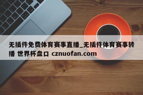 无插件免费体育赛事直播_无插件体育赛事转播 世界杯盘口 cznuofan.com