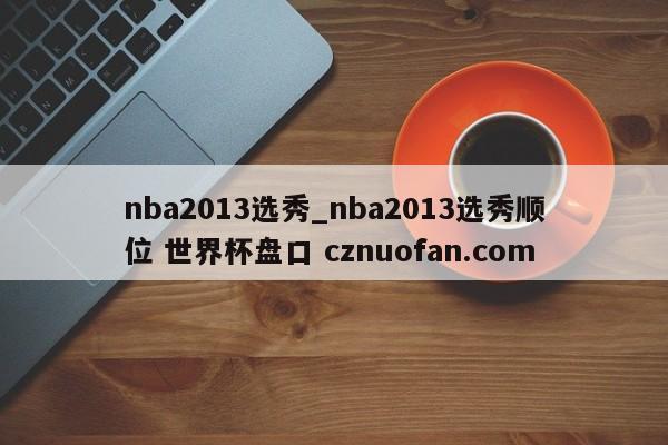 nba2013选秀_nba2013选秀顺位 世界杯盘口 cznuofan.com