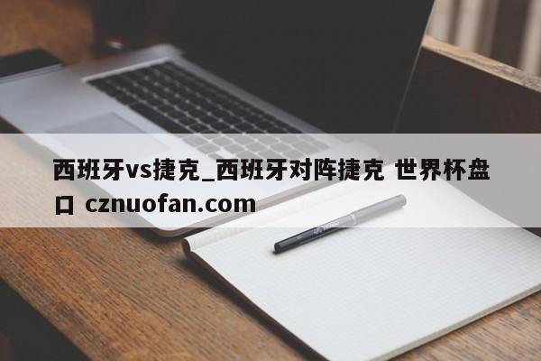 西班牙vs捷克_西班牙对阵捷克 世界杯盘口 cznuofan.com