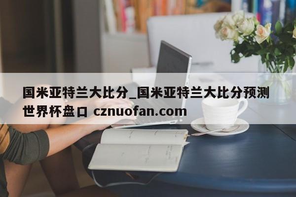国米亚特兰大比分_国米亚特兰大比分预测 世界杯盘口 cznuofan.com
