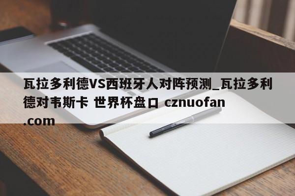 瓦拉多利德VS西班牙人对阵预测_瓦拉多利德对韦斯卡 世界杯盘口 cznuofan.com