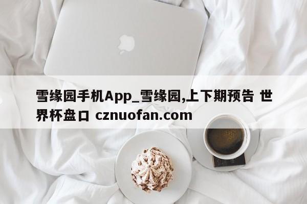 雪缘园手机App_雪缘园,上下期预告 世界杯盘口 cznuofan.com