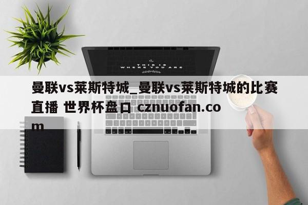 曼联vs莱斯特城_曼联vs莱斯特城的比赛直播 世界杯盘口 cznuofan.com
