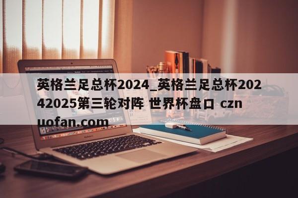 英格兰足总杯2024_英格兰足总杯20242025第三轮对阵 世界杯盘口 cznuofan.com