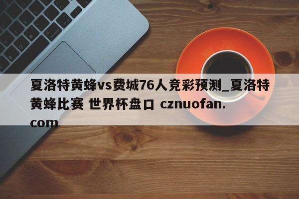 夏洛特黄蜂vs费城76人竞彩预测_夏洛特黄蜂比赛 世界杯盘口 cznuofan.com