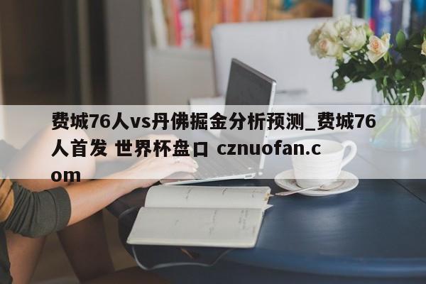 费城76人vs丹佛掘金分析预测_费城76人首发 世界杯盘口 cznuofan.com