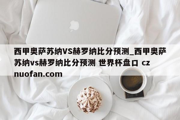 西甲奥萨苏纳VS赫罗纳比分预测_西甲奥萨苏纳vs赫罗纳比分预测 世界杯盘口 cznuofan.com