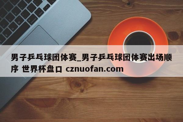 男子乒乓球团体赛_男子乒乓球团体赛出场顺序 世界杯盘口 cznuofan.com