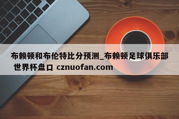 布赖顿和布伦特比分预测_布赖顿足球俱乐部 世界杯盘口 cznuofan.com