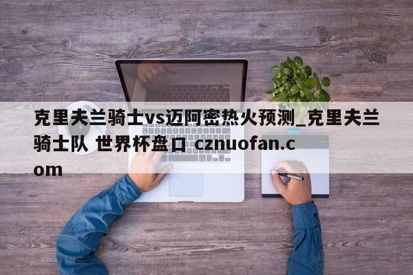 克里夫兰骑士vs迈阿密热火预测_克里夫兰骑士队 世界杯盘口 cznuofan.com