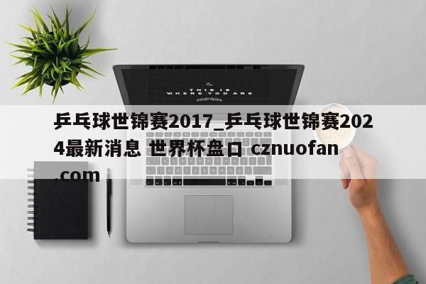 乒乓球世锦赛2017_乒乓球世锦赛2024最新消息 世界杯盘口 cznuofan.com