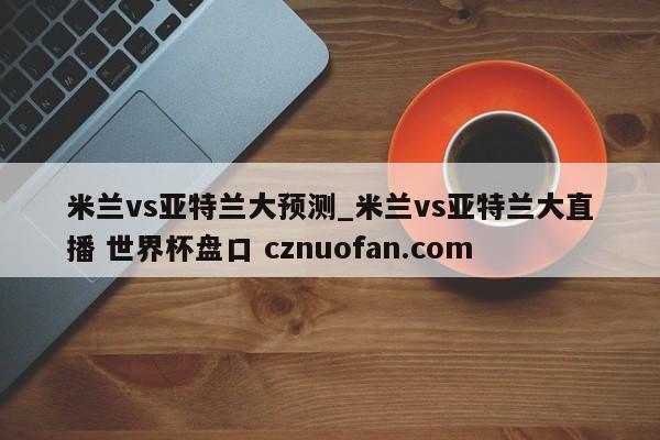 米兰vs亚特兰大预测_米兰vs亚特兰大直播 世界杯盘口 cznuofan.com