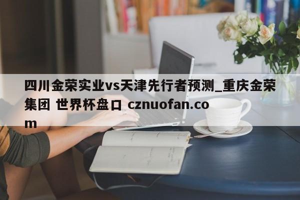 四川金荣实业vs天津先行者预测_重庆金荣集团 世界杯盘口 cznuofan.com