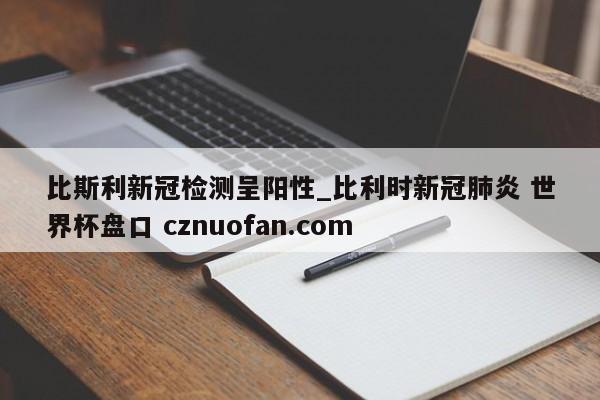 比斯利新冠检测呈阳性_比利时新冠肺炎 世界杯盘口 cznuofan.com
