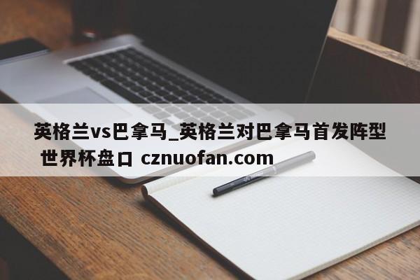 英格兰vs巴拿马_英格兰对巴拿马首发阵型 世界杯盘口 cznuofan.com