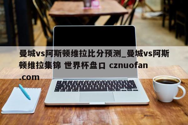 曼城vs阿斯顿维拉比分预测_曼城vs阿斯顿维拉集锦 世界杯盘口 cznuofan.com