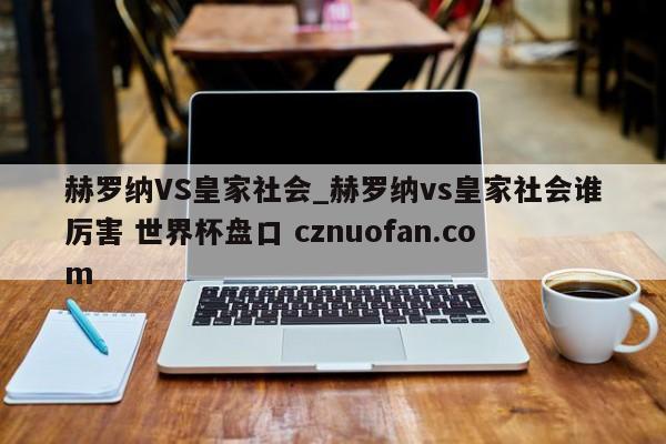 赫罗纳VS皇家社会_赫罗纳vs皇家社会谁厉害 世界杯盘口 cznuofan.com
