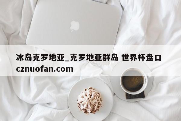 冰岛克罗地亚_克罗地亚群岛 世界杯盘口 cznuofan.com