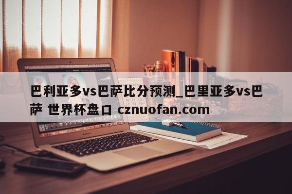 巴利亚多vs巴萨比分预测_巴里亚多vs巴萨 世界杯盘口 cznuofan.com