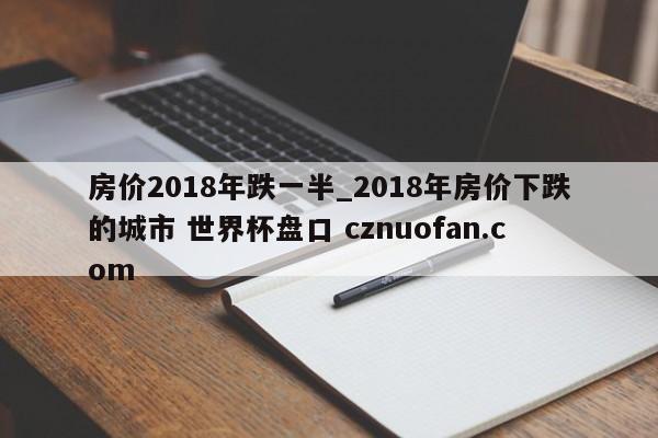 房价2018年跌一半_2018年房价下跌的城市 世界杯盘口 cznuofan.com