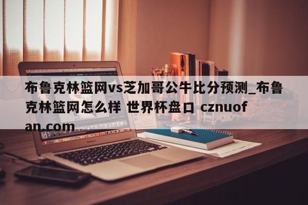 布鲁克林篮网vs芝加哥公牛比分预测_布鲁克林篮网怎么样 世界杯盘口 cznuofan.com