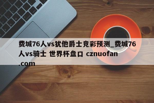 费城76人vs犹他爵士竞彩预测_费城76人vs骑士 世界杯盘口 cznuofan.com
