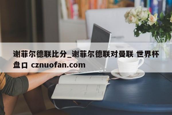 谢菲尔德联比分_谢菲尔德联对曼联 世界杯盘口 cznuofan.com