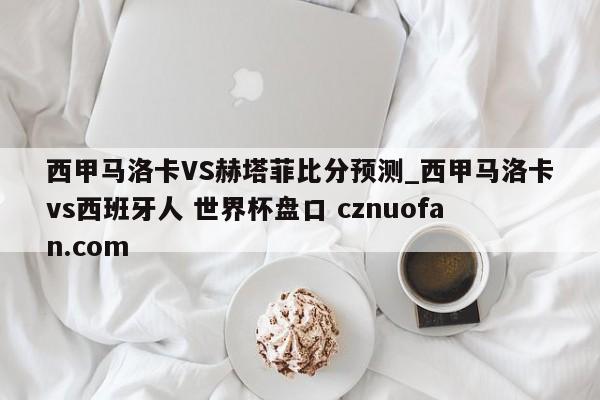 西甲马洛卡VS赫塔菲比分预测_西甲马洛卡vs西班牙人 世界杯盘口 cznuofan.com