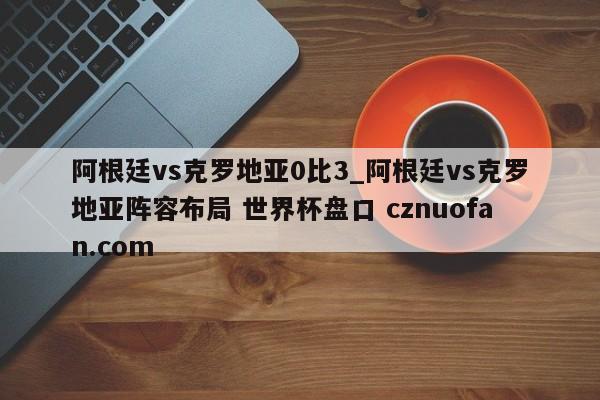 阿根廷vs克罗地亚0比3_阿根廷vs克罗地亚阵容布局 世界杯盘口 cznuofan.com