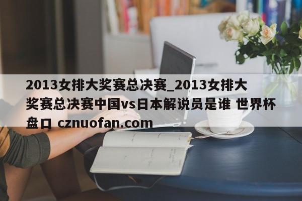 2013女排大奖赛总决赛_2013女排大奖赛总决赛中国vs日本解说员是谁 世界杯盘口 cznuofan.com