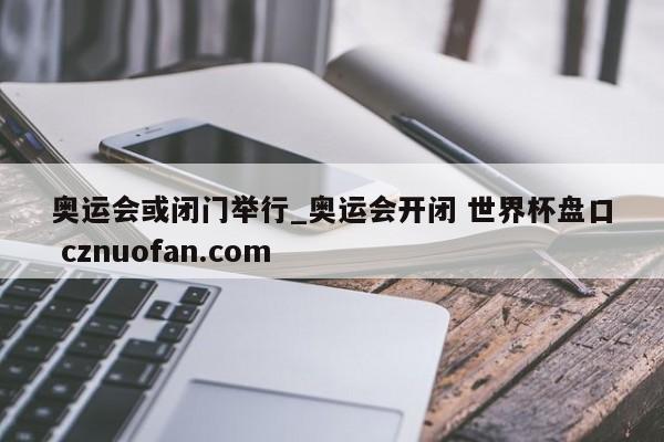 奥运会或闭门举行_奥运会开闭 世界杯盘口 cznuofan.com