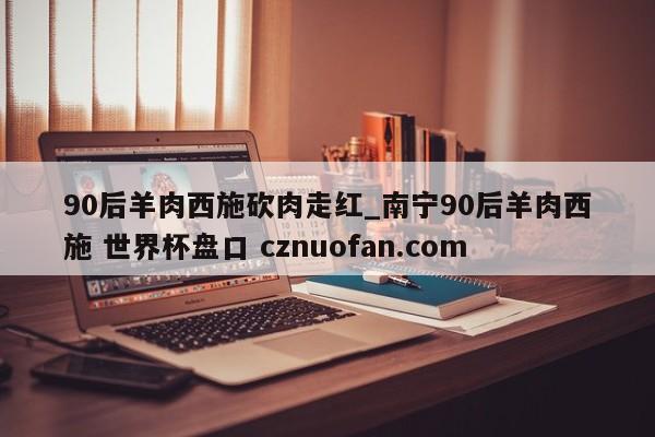90后羊肉西施砍肉走红_南宁90后羊肉西施 世界杯盘口 cznuofan.com