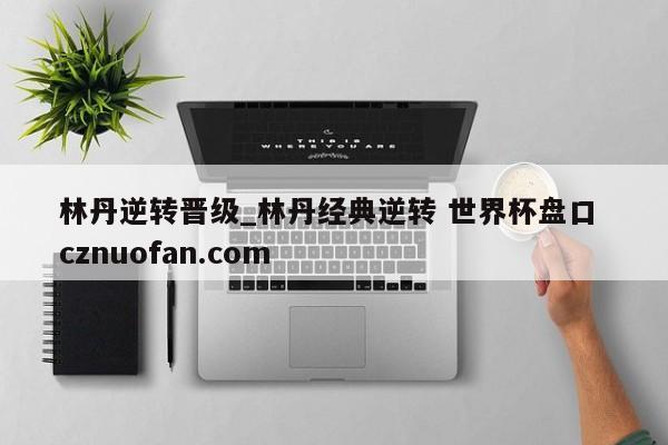 林丹逆转晋级_林丹经典逆转 世界杯盘口 cznuofan.com