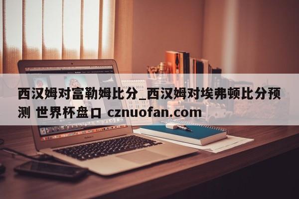 西汉姆对富勒姆比分_西汉姆对埃弗顿比分预测 世界杯盘口 cznuofan.com