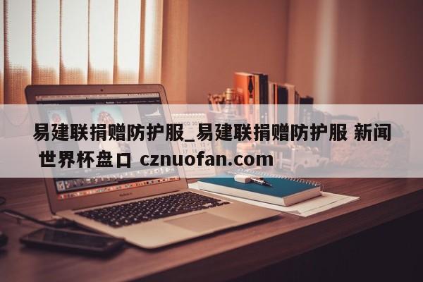 易建联捐赠防护服_易建联捐赠防护服 新闻 世界杯盘口 cznuofan.com