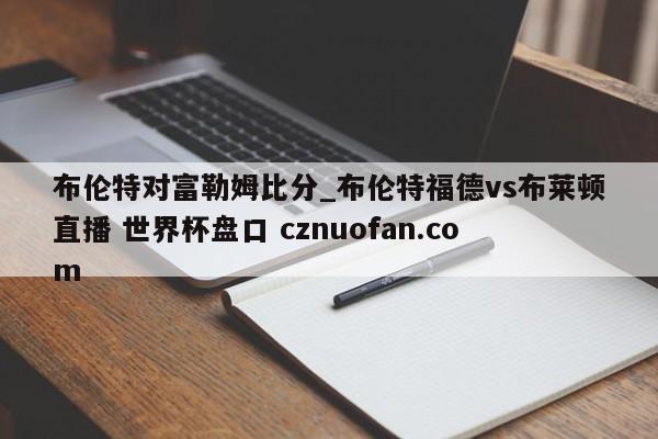 布伦特对富勒姆比分_布伦特福德vs布莱顿直播 世界杯盘口 cznuofan.com