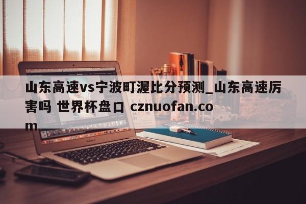 山东高速vs宁波町渥比分预测_山东高速厉害吗 世界杯盘口 cznuofan.com