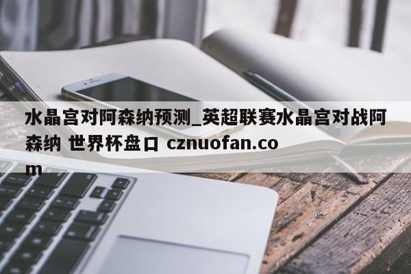 水晶宫对阿森纳预测_英超联赛水晶宫对战阿森纳 世界杯盘口 cznuofan.com